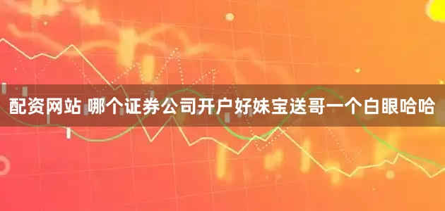 配资网站 哪个证券公司开户好妹宝送哥一个白眼哈哈